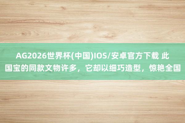 AG2026世界杯(中国)IOS/安卓官方下载 此国宝的同款文物许多,它却以细巧造型,惊艳全国