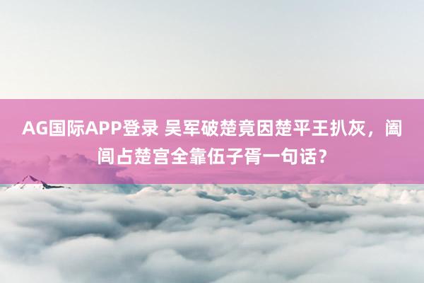 AG国际APP登录 吴军破楚竟因楚平王扒灰，阖闾占楚宫全靠伍子胥一句话？