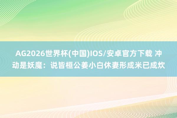 AG2026世界杯(中国)IOS/安卓官方下载 冲动是妖魔：说皆桓公姜小白休妻形成米已成炊