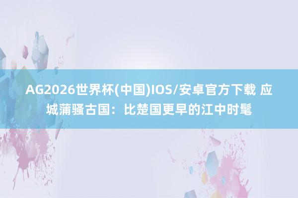 AG2026世界杯(中国)IOS/安卓官方下载 应城蒲骚古国:比楚国更早的江中时髦