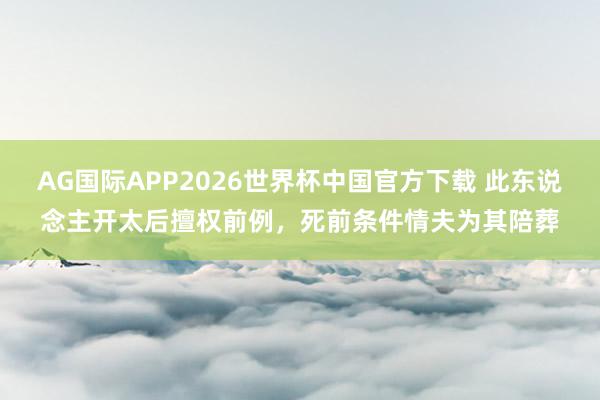 AG国际APP2026世界杯中国官方下载 此东说念主开太后擅权前例，死前条件情夫为其陪葬