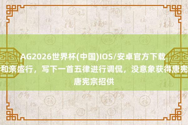 AG2026世界杯(中国)IOS/安卓官方下载 戎昱见和亲盛行，写下一首五律进行调侃，没意象获得唐宪宗招供