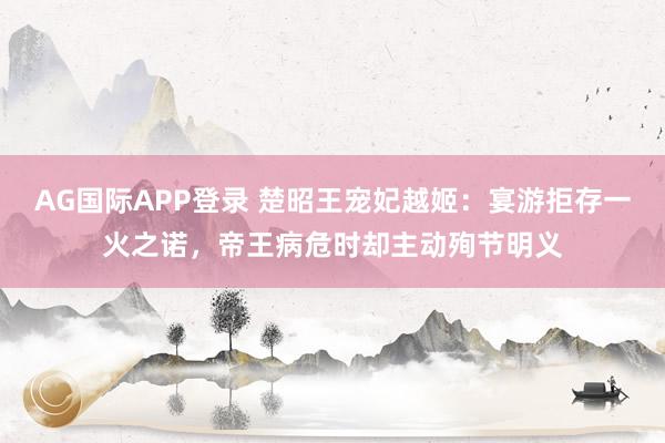 AG国际APP登录 楚昭王宠妃越姬：宴游拒存一火之诺，帝王病危时却主动殉节明义