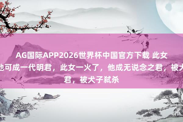 AG国际APP2026世界杯中国官方下载 此女若在,他可成一代明君,此女一火了,他成无说念之君,被犬子弑杀