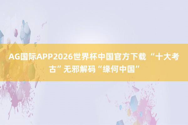 AG国际APP2026世界杯中国官方下载 “十大考古”无邪解码“缘何中国”