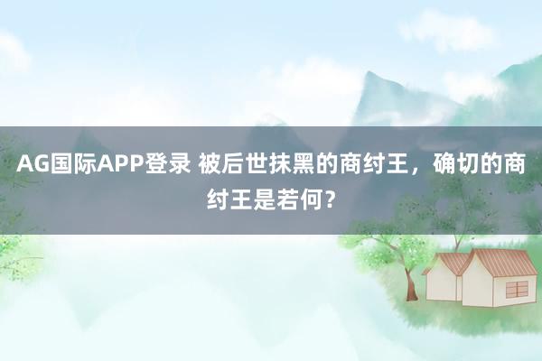 AG国际APP登录 被后世抹黑的商纣王，确切的商纣王是若何？