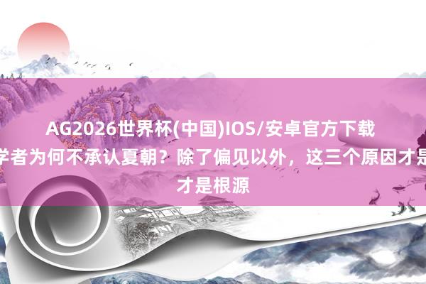 AG2026世界杯(中国)IOS/安卓官方下载 欧洲学者为何不承认夏朝?除了偏见以外,这三个原因才是根源