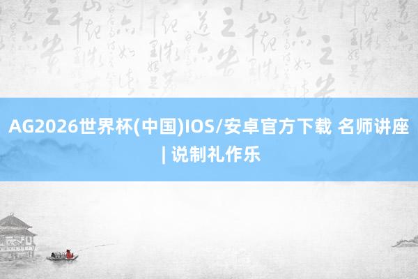 AG2026世界杯(中国)IOS/安卓官方下载 名师讲座 | 说制礼作乐