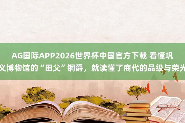 AG国际APP2026世界杯中国官方下载 看懂巩义博物馆的“田父”铜爵,就读懂了商代的品级与荣光
