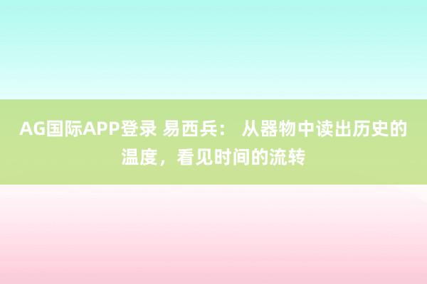 AG国际APP登录 易西兵: 从器物中读出历史的温度,看见时间的流转
