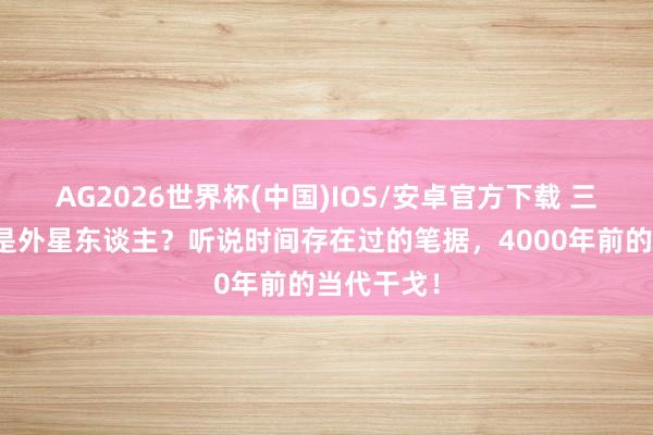 AG2026世界杯(中国)IOS/安卓官方下载 三皇五帝全是外星东谈主？听说时间存在过的笔据，4000年前的当代干戈！