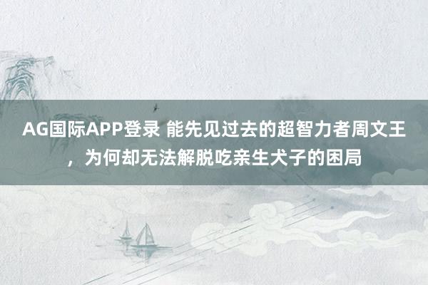 AG国际APP登录 能先见过去的超智力者周文王，为何却无法解脱吃亲生犬子的困局