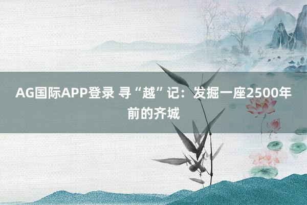 AG国际APP登录 寻“越”记:发掘一座2500年前的齐城