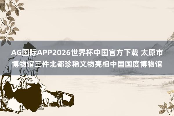 AG国际APP2026世界杯中国官方下载 太原市博物馆三件北都珍稀文物亮相中国国度博物馆