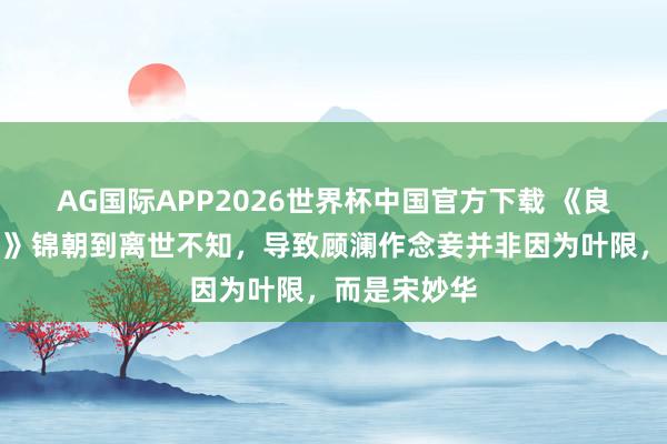 AG国际APP2026世界杯中国官方下载 《良陈好意思锦》锦朝到离世不知，导致顾澜作念妾并非因为叶限，而是宋妙华
