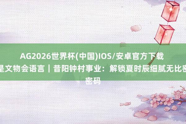 AG2026世界杯(中国)IOS/安卓官方下载 若是文物会语言｜昔阳钟村事业：解锁夏时辰细腻无比密码