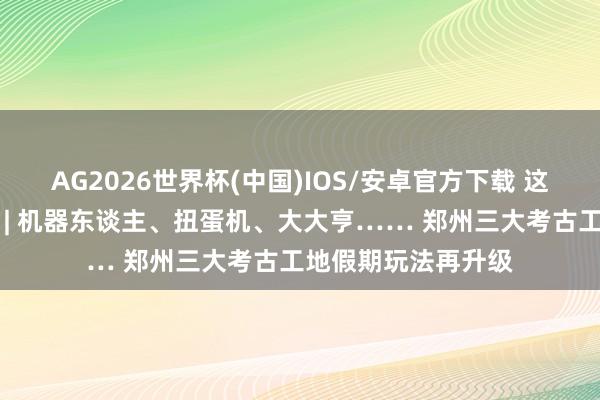 AG2026世界杯(中国)IOS/安卓官方下载 这个五一郑州真情理 | 机器东谈主、扭蛋机、大大亨…… 郑州三大考古工地假期玩法再升级