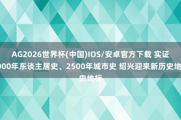 AG2026世界杯(中国)IOS/安卓官方下载 实证6000年东谈主居史、2500年城市史 绍兴迎来新历史地标