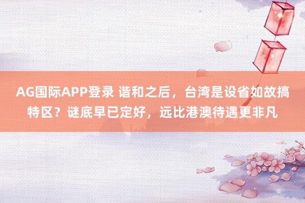 AG国际APP登录 谐和之后，台湾是设省如故搞特区？谜底早已定好，远比港澳待遇更非凡