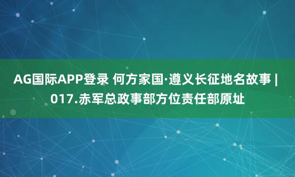 AG国际APP登录 何方家国·遵义长征地名故事 | 017.赤军总政事部方位责任部原址