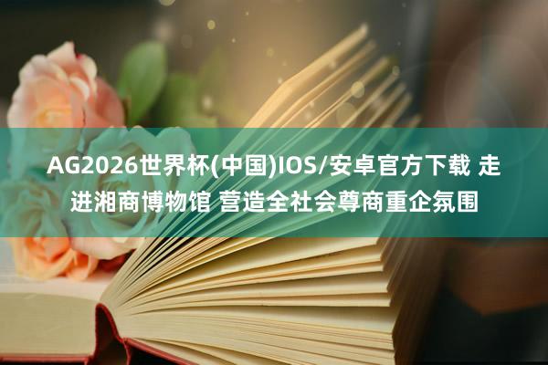 AG2026世界杯(中国)IOS/安卓官方下载 走进湘商博物馆 营造全社会尊商重企氛围