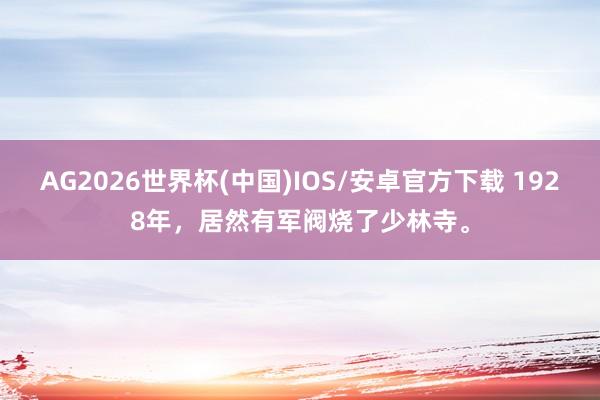 AG2026世界杯(中国)IOS/安卓官方下载 1928年,居然有军阀烧了少林寺。