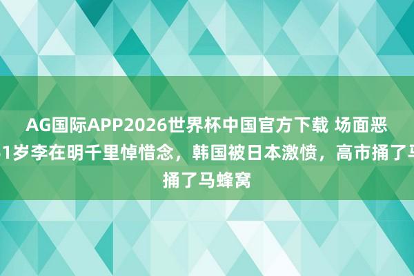 AG国际APP2026世界杯中国官方下载 场面恶化,61岁李在明千里悼惜念,韩国被日本激愤,高市捅了马蜂窝
