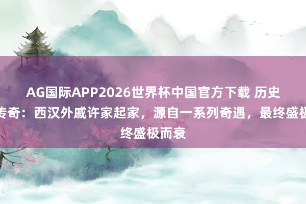 AG国际APP2026世界杯中国官方下载 历史如斯传奇:西汉外戚许家起家,源自一系列奇遇,最终盛极而衰