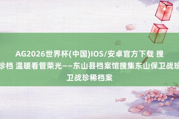 AG2026世界杯(中国)IOS/安卓官方下载 搜集红色珍档 温暖看管荣光——东山县档案馆搜集东山保卫战珍稀档案