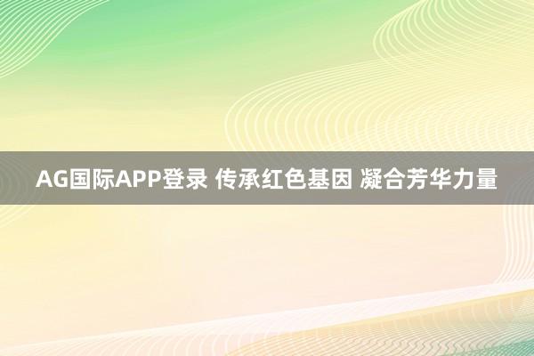 AG国际APP登录 传承红色基因 凝合芳华力量