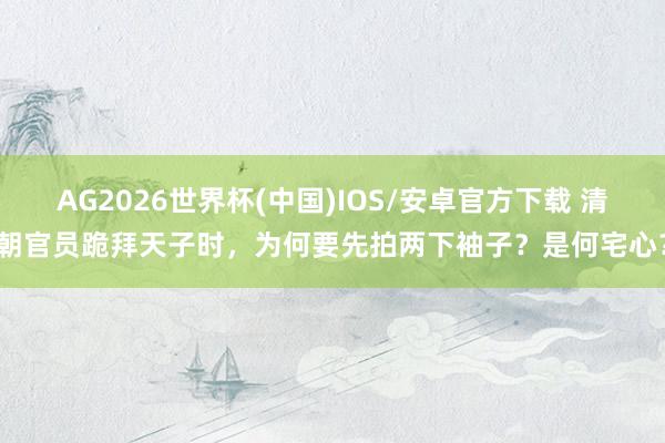 AG2026世界杯(中国)IOS/安卓官方下载 清朝官员跪拜天子时，为何要先拍两下袖子？是何宅心？