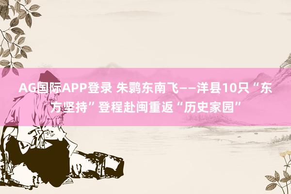 AG国际APP登录 朱鹮东南飞——洋县10只“东方坚持”登程赴闽重返“历史家园”