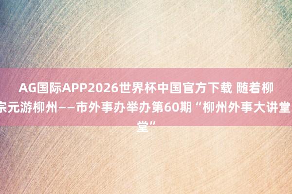 AG国际APP2026世界杯中国官方下载 随着柳宗元游柳州——市外事办举办第60期“柳州外事大讲堂”