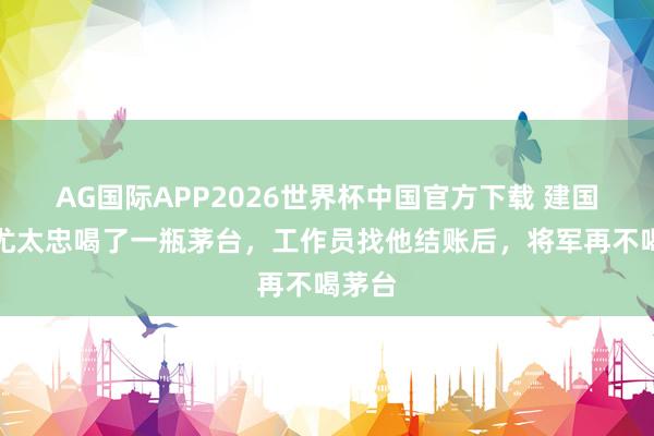 AG国际APP2026世界杯中国官方下载 建国少将尤太忠喝了一瓶茅台，工作员找他结账后，将军再不喝茅台