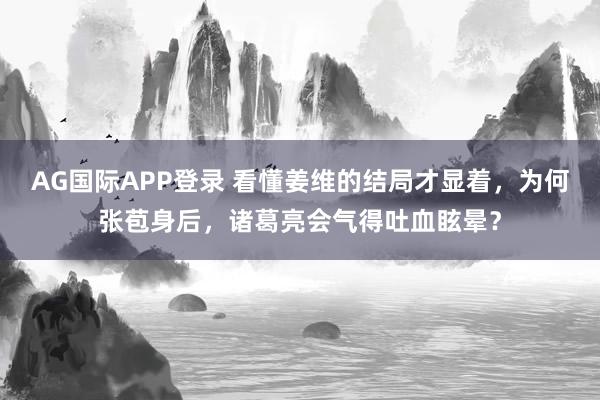 AG国际APP登录 看懂姜维的结局才显着，为何张苞身后，诸葛亮会气得吐血眩晕？