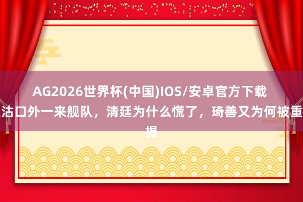 AG2026世界杯(中国)IOS/安卓官方下载 大沽口外一来舰队，清廷为什么慌了，琦善又为何被重提