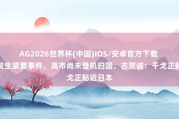 AG2026世界杯(中国)IOS/安卓官方下载 中日再发生紧要事件，高市尚未登机归国，古贺诚：干戈正贴近日本