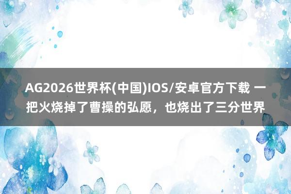 AG2026世界杯(中国)IOS/安卓官方下载 一把火烧掉了曹操的弘愿,也烧出了三分世界