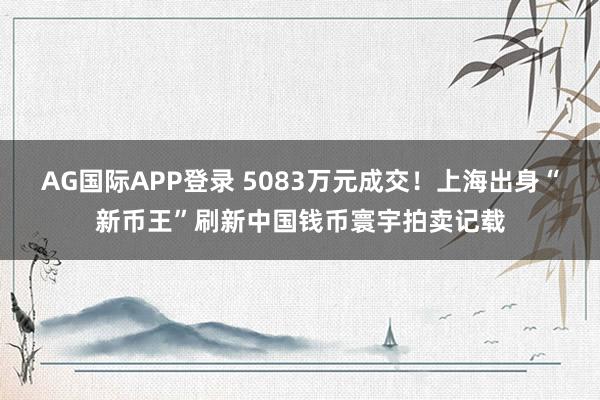 AG国际APP登录 5083万元成交！上海出身“新币王”刷新中国钱币寰宇拍卖记载