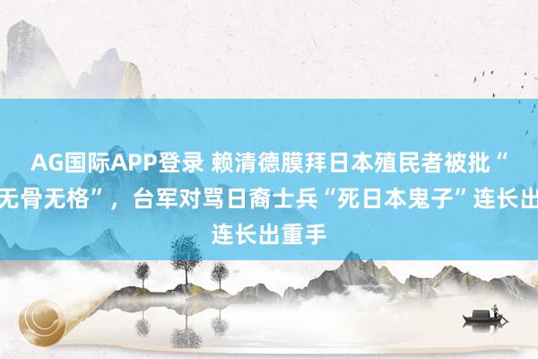 AG国际APP登录 赖清德膜拜日本殖民者被批“无耻无骨无格”，台军对骂日裔士兵“死日本鬼子”连长出重手