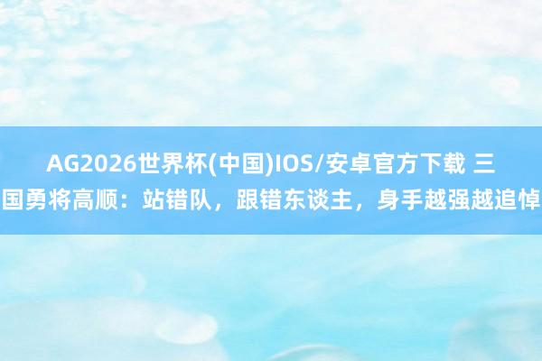 AG2026世界杯(中国)IOS/安卓官方下载 三国勇将高顺：站错队，跟错东谈主，身手越强越追悼