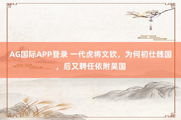 AG国际APP登录 一代虎将文钦，为何初仕魏国，后又聘任依附吴国