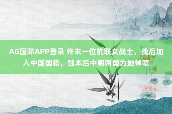 AG国际APP登录 终末一位抗联女战士，战后加入中国国籍，蚀本后中朝两国为她悼唁
