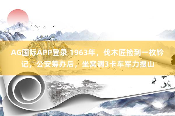 AG国际APP登录 1963年,伐木匠捡到一枚钤记,公安筹办后,坐窝调3卡车军力搜山