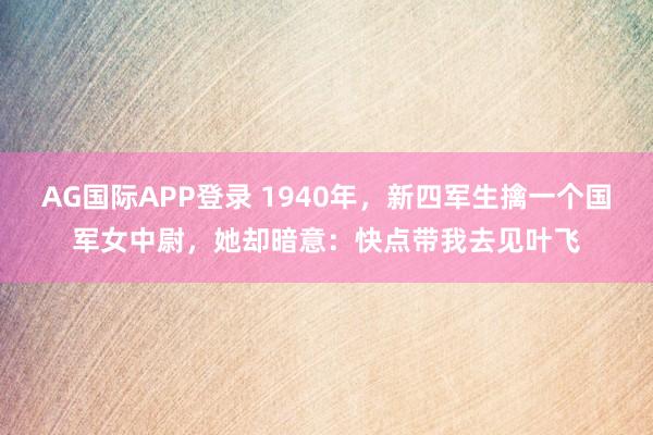 AG国际APP登录 1940年,新四军生擒一个国军女中尉,她却暗意:快点带我去见叶飞