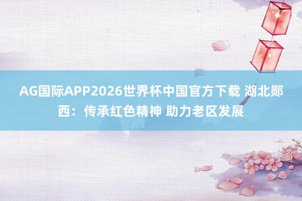 AG国际APP2026世界杯中国官方下载 湖北郧西：传承红色精神 助力老区发展