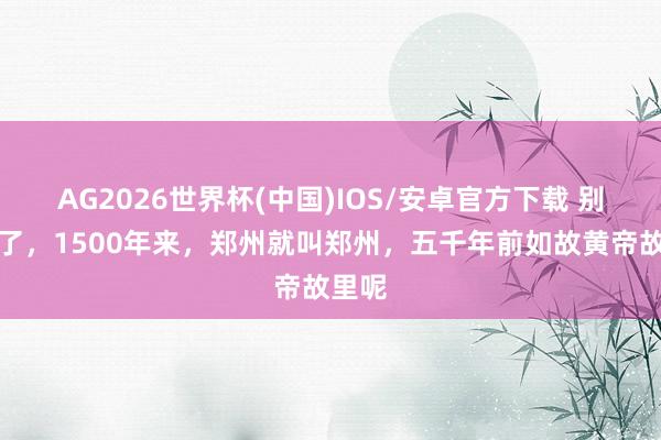 AG2026世界杯(中国)IOS/安卓官方下载 别瞎掰了，1500年来，郑州就叫郑州，五千年前如故黄帝故里呢