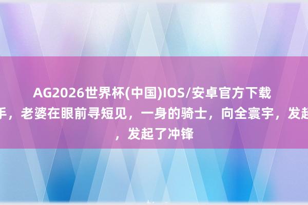 AG2026世界杯(中国)IOS/安卓官方下载 行状松手，老婆在眼前寻短见，一身的骑士，向全寰宇，发起了冲锋