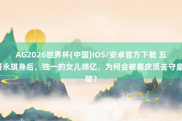 AG2026世界杯(中国)IOS/安卓官方下载 五阿哥永琪身后,独一的女儿绵亿,为何会被嘉庆派去守皇陵?