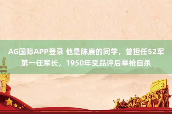 AG国际APP登录 他是陈赓的同学，曾担任52军第一任军长，1950年受品评后举枪自杀